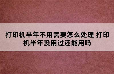 打印机半年不用需要怎么处理 打印机半年没用过还能用吗